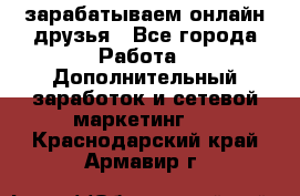 зарабатываем онлайн друзья - Все города Работа » Дополнительный заработок и сетевой маркетинг   . Краснодарский край,Армавир г.